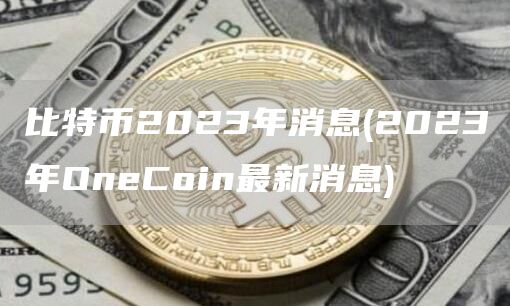 比特币2023年消息 - 2023年OneCoin最新消息